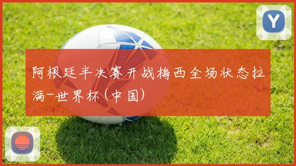 阿根廷半决赛开战梅西全场状态拉满-世界杯(中国)