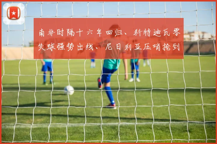 南非时隔十六年回归、科特迪瓦零失球强势出线、尼日利亚压哨抢到附加赛