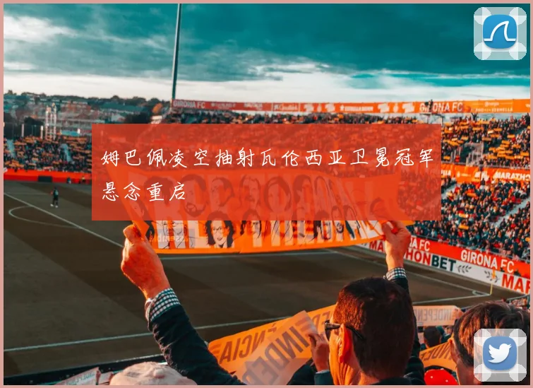 姆巴佩凌空抽射瓦伦西亚卫冕冠军悬念重启