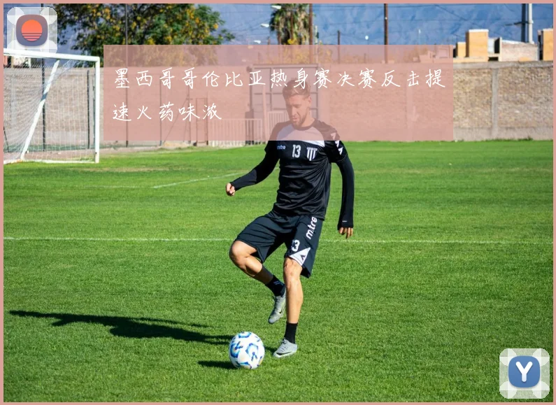 墨西哥哥伦比亚热身赛决赛反击提速火药味浓