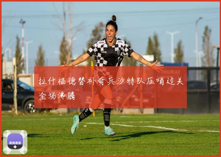 拉什福德替补奇兵沙特队压哨过关全场沸腾