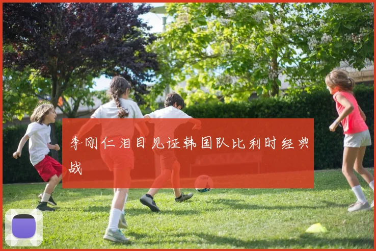 李刚仁泪目见证韩国队比利时经典战