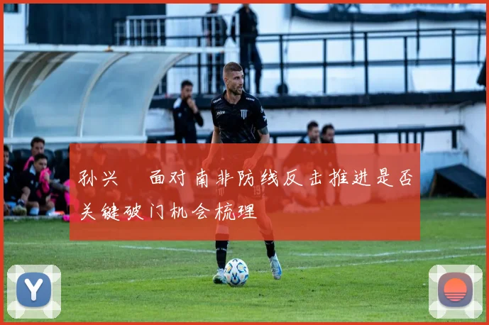 孙兴慜面对南非防线反击推进是否关键破门机会梳理