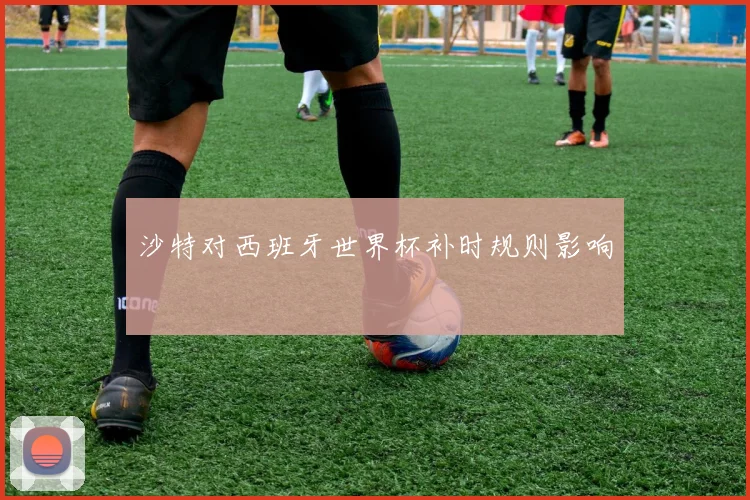 沙特对西班牙世界杯补时规则影响