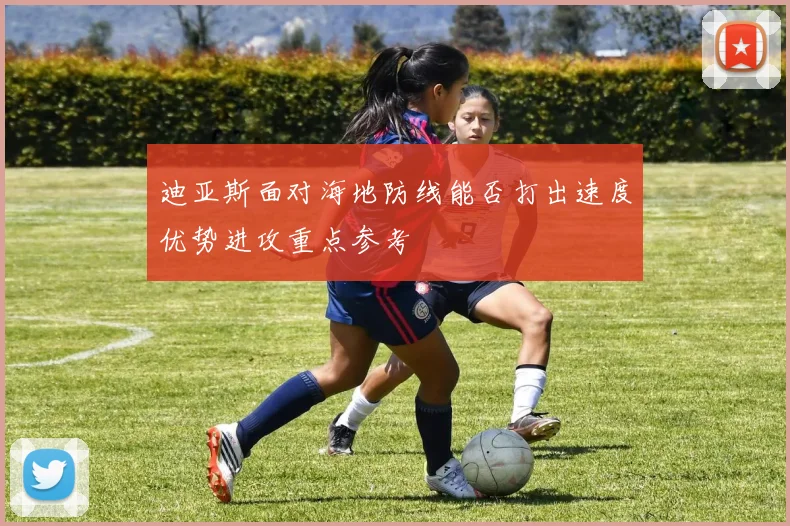 迪亚斯面对海地防线能否打出速度优势进攻重点参考