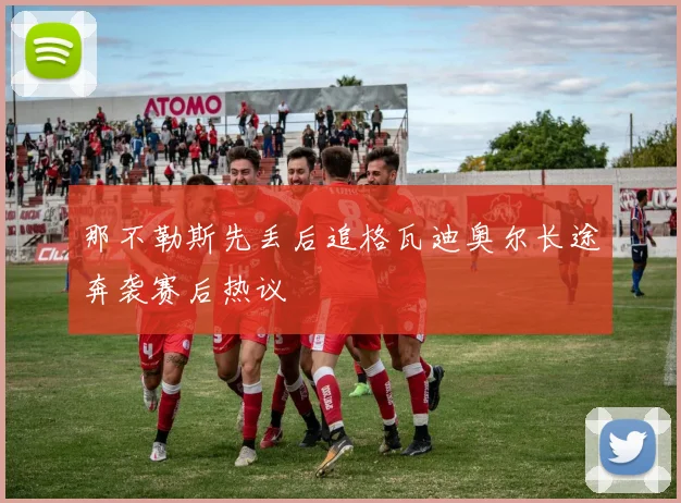 那不勒斯先丢后追格瓦迪奥尔长途奔袭赛后热议