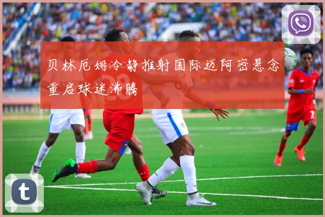 贝林厄姆冷静推射国际迈阿密悬念重启球迷沸腾