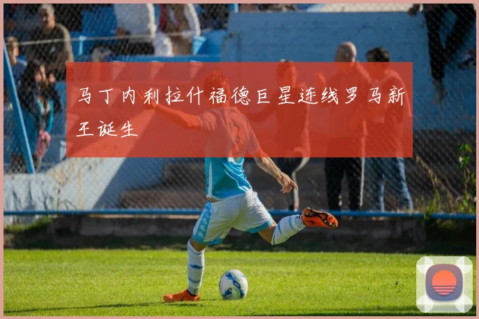 马丁内利拉什福德巨星连线罗马新王诞生
