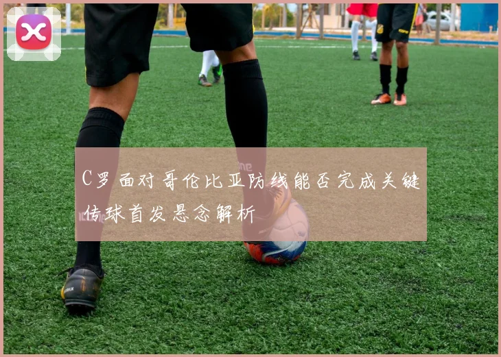C罗面对哥伦比亚防线能否完成关键传球首发悬念解析