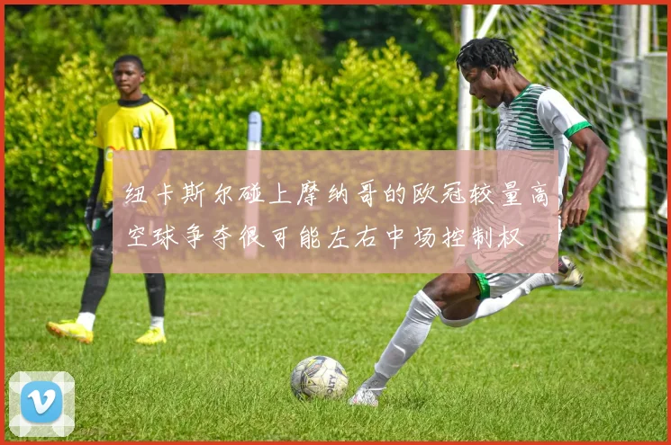 纽卡斯尔碰上摩纳哥的欧冠较量高空球争夺很可能左右中场控制权