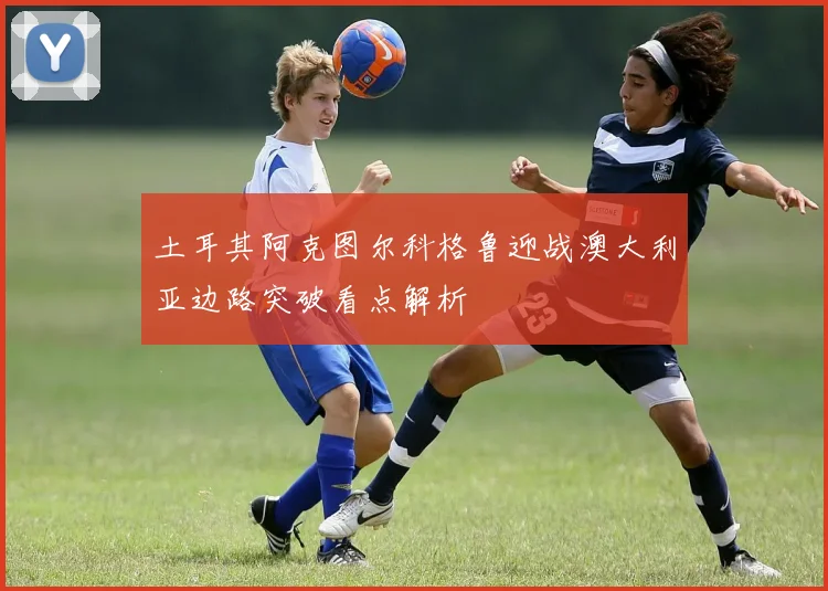 土耳其阿克图尔科格鲁迎战澳大利亚边路突破看点解析