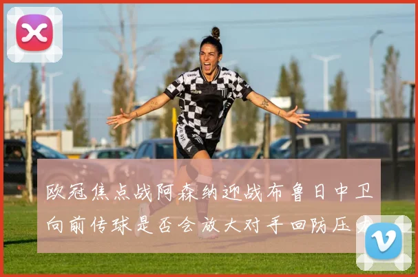 欧冠焦点战阿森纳迎战布鲁日中卫向前传球是否会放大对手回防压力