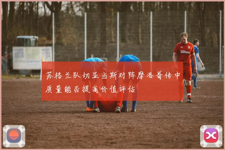苏格兰队切亚当斯对阵摩洛哥传中质量能否提高价值评估
