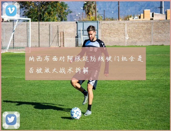 纳西布面对阿根廷防线破门机会是否被放大战术拆解