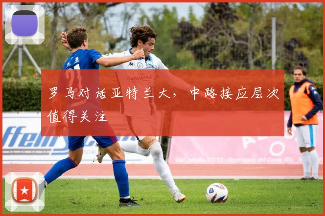 罗马对话亚特兰大,中路接应层次值得关注