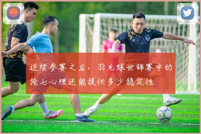 连续参赛之后,羽毛球世锦赛中的抢七心理还能提供多少稳定性
