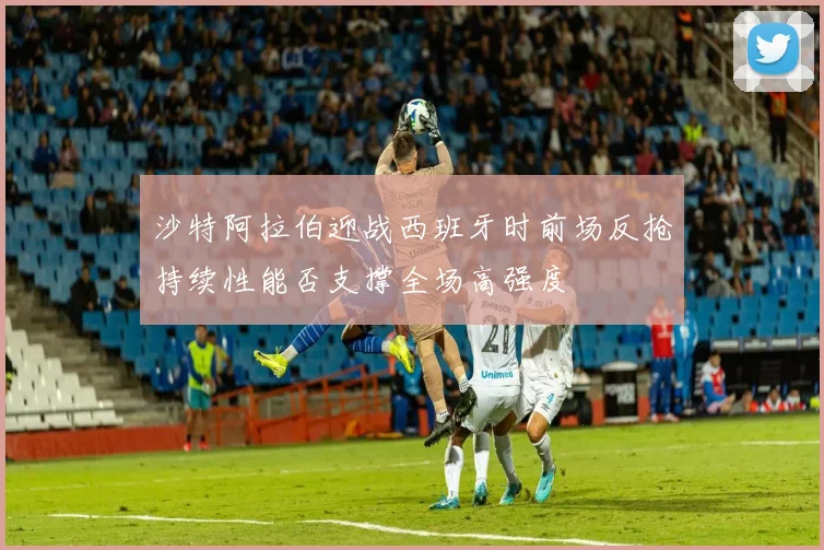 沙特阿拉伯迎战西班牙时前场反抢持续性能否支撑全场高强度