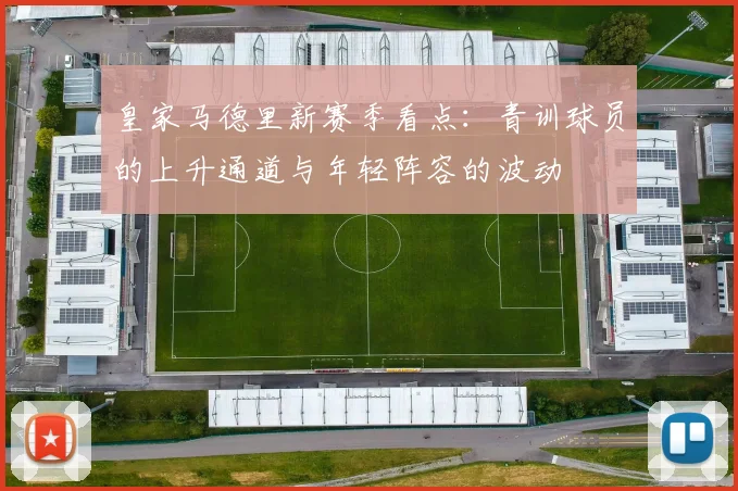 皇家马德里新赛季看点:青训球员的上升通道与年轻阵容的波动