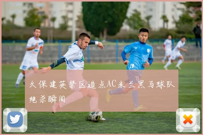久保建英禁区造点AC米兰黑马球队绝杀瞬间
