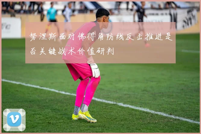 努涅斯面对佛得角防线反击推进是否关键战术价值研判