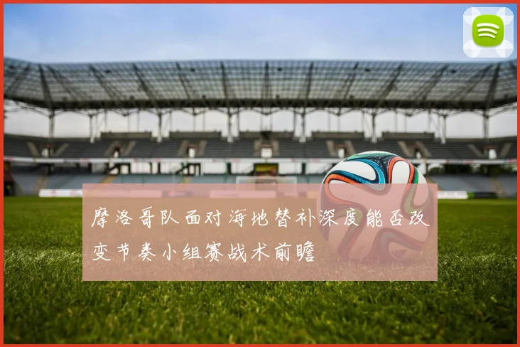 摩洛哥队面对海地替补深度能否改变节奏小组赛战术前瞻