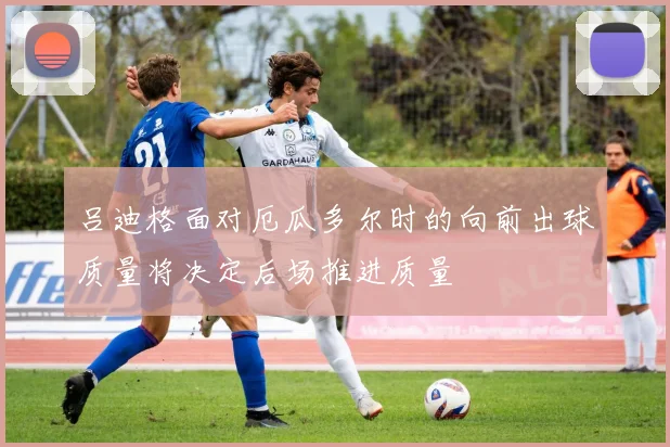 吕迪格面对厄瓜多尔时的向前出球质量将决定后场推进质量