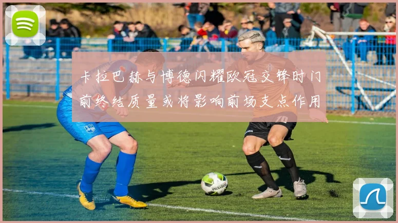 卡拉巴赫与博德闪耀欧冠交锋时门前终结质量或将影响前场支点作用