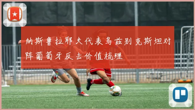 纳斯鲁拉耶夫代表乌兹别克斯坦对阵葡萄牙反击价值梳理