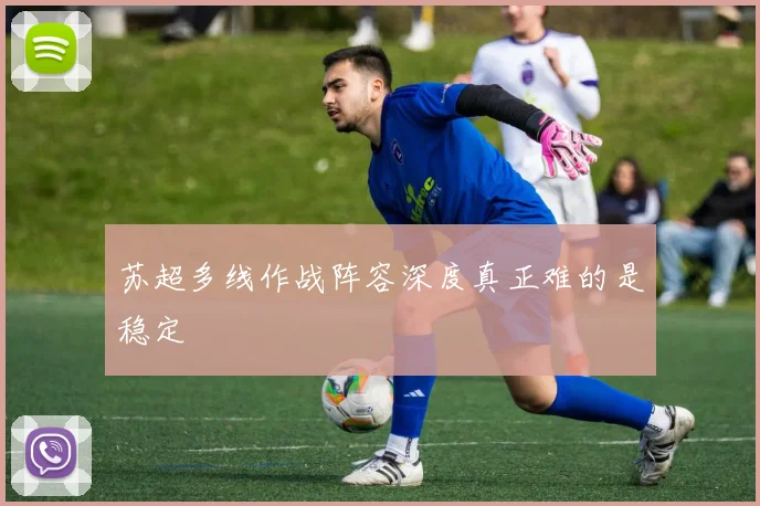 苏超多线作战阵容深度真正难的是稳定
