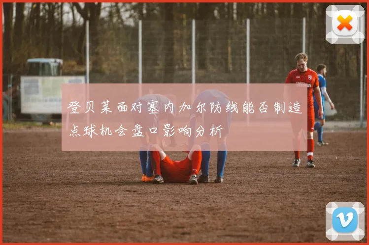 登贝莱面对塞内加尔防线能否制造点球机会盘口影响分析