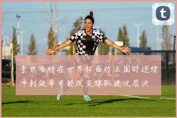 索尔洛特在世界杯面对法国时连续冲刺效率可能改变球队进攻层次