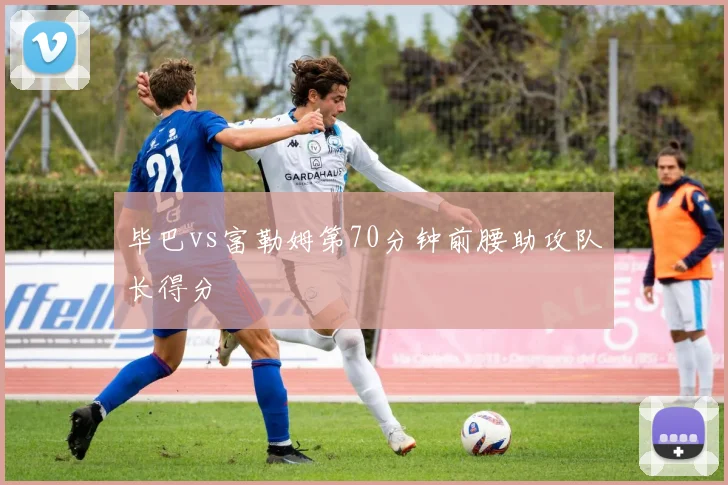 毕巴vs富勒姆第70分钟前腰助攻队长得分